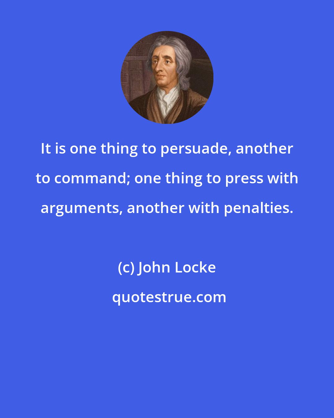 John Locke: It is one thing to persuade, another to command; one thing to press with arguments, another with penalties.