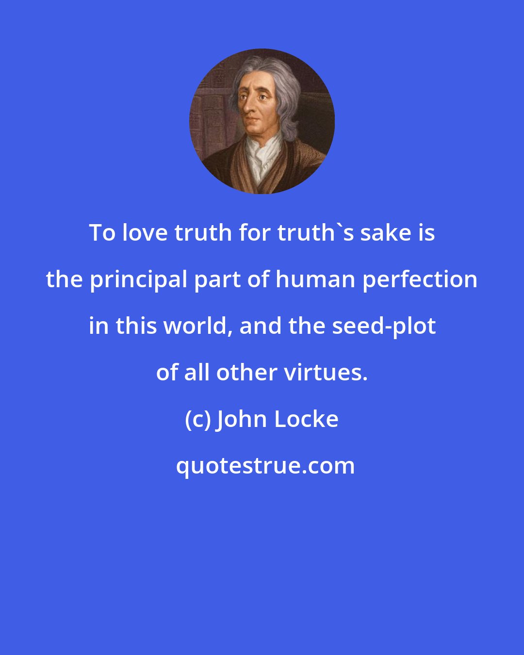John Locke: To love truth for truth's sake is the principal part of human perfection in this world, and the seed-plot of all other virtues.