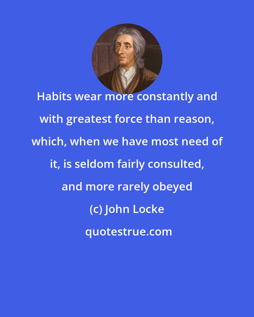 John Locke: Habits wear more constantly and with greatest force than reason, which, when we have most need of it, is seldom fairly consulted, and more rarely obeyed