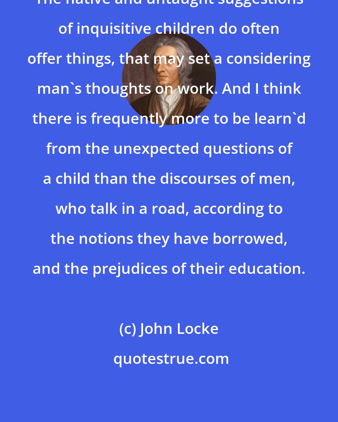 John Locke: The native and untaught suggestions of inquisitive children do often offer things, that may set a considering man's thoughts on work. And I think there is frequently more to be learn'd from the unexpected questions of a child than the discourses of men, who talk in a road, according to the notions they have borrowed, and the prejudices of their education.