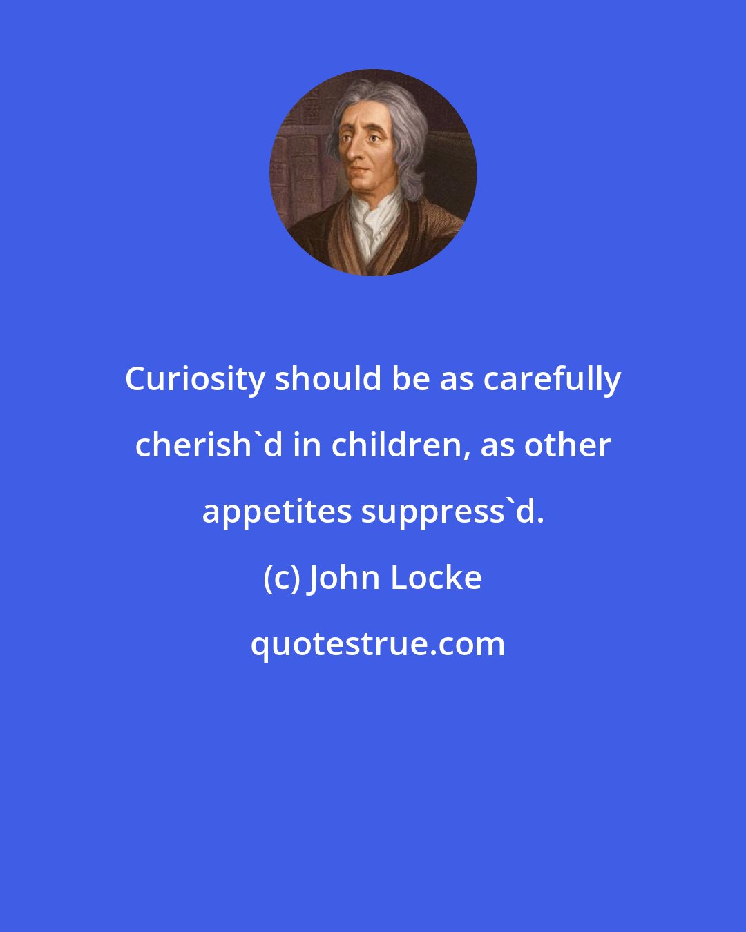John Locke: Curiosity should be as carefully cherish'd in children, as other appetites suppress'd.
