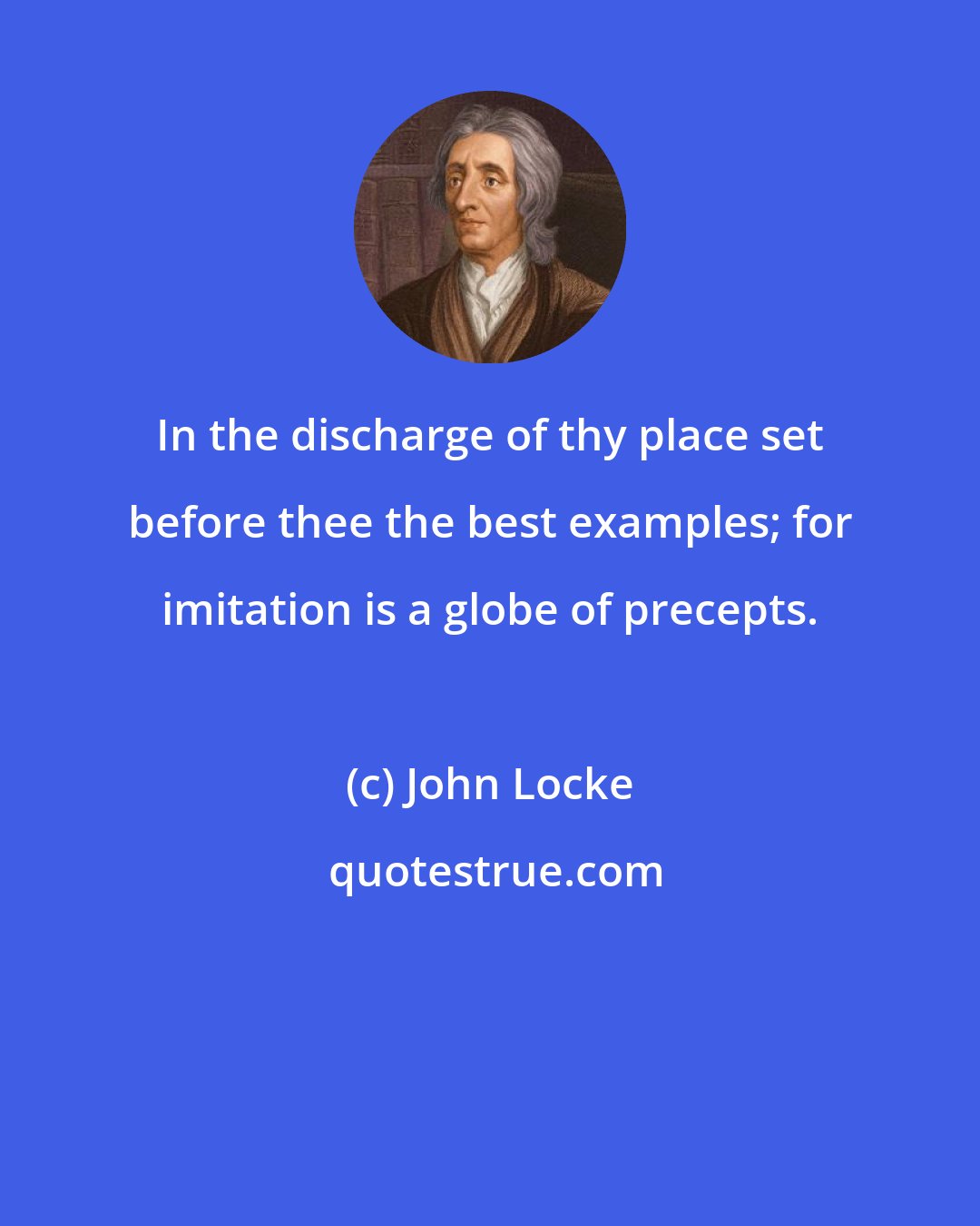 John Locke: In the discharge of thy place set before thee the best examples; for imitation is a globe of precepts.