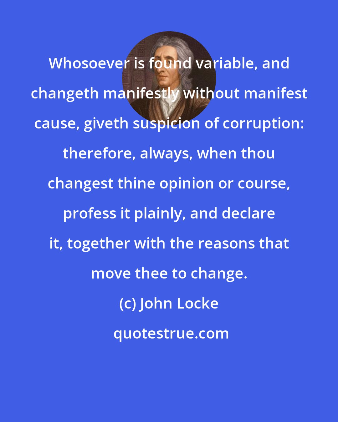 John Locke: Whosoever is found variable, and changeth manifestly without manifest cause, giveth suspicion of corruption: therefore, always, when thou changest thine opinion or course, profess it plainly, and declare it, together with the reasons that move thee to change.