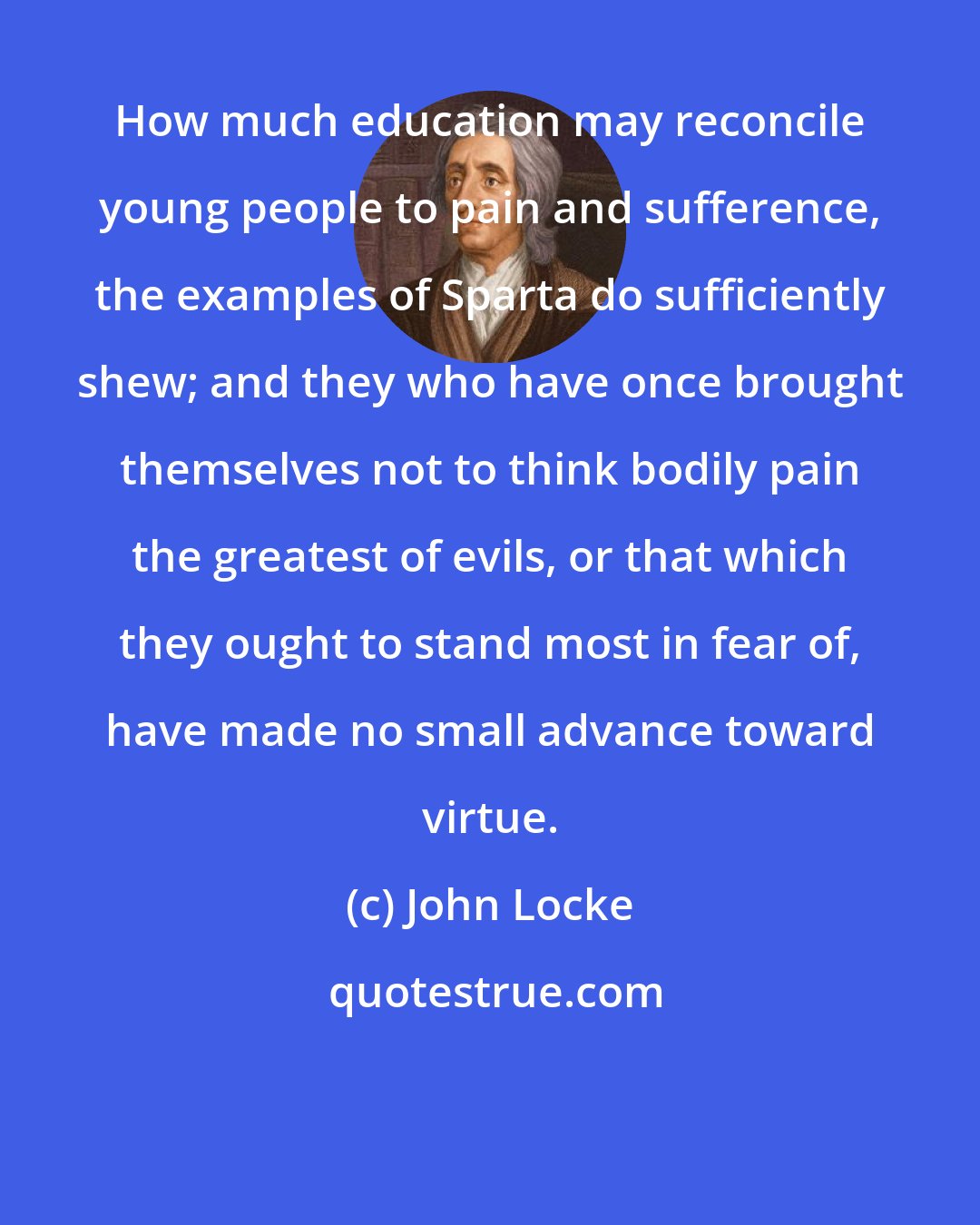 John Locke: How much education may reconcile young people to pain and sufference, the examples of Sparta do sufficiently shew; and they who have once brought themselves not to think bodily pain the greatest of evils, or that which they ought to stand most in fear of, have made no small advance toward virtue.
