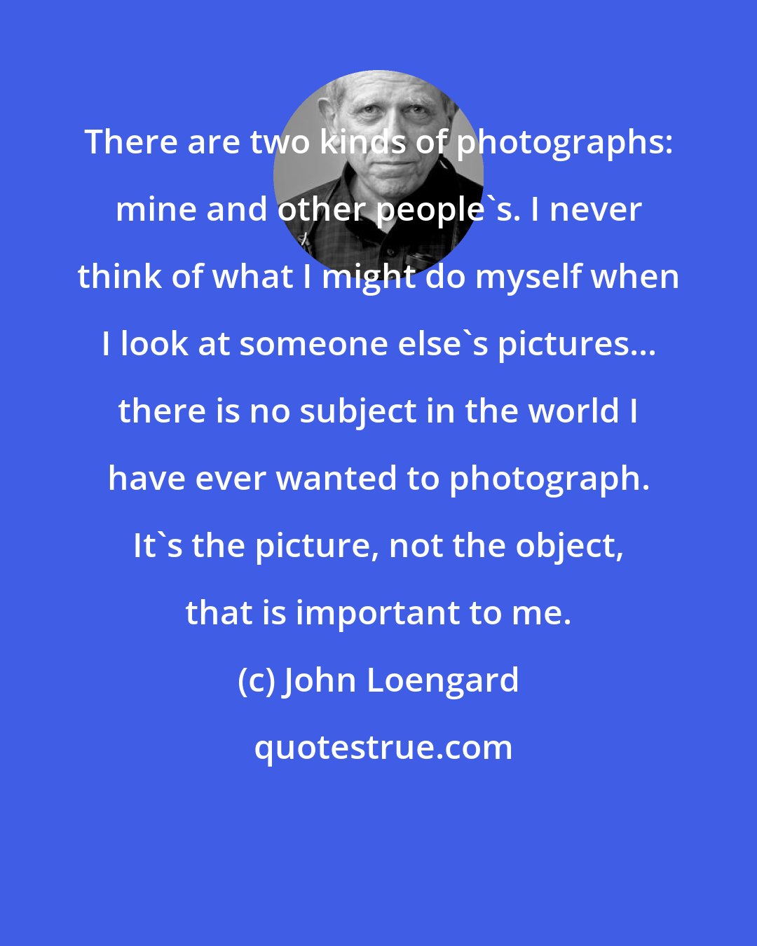 John Loengard: There are two kinds of photographs: mine and other people's. I never think of what I might do myself when I look at someone else's pictures... there is no subject in the world I have ever wanted to photograph. It's the picture, not the object, that is important to me.