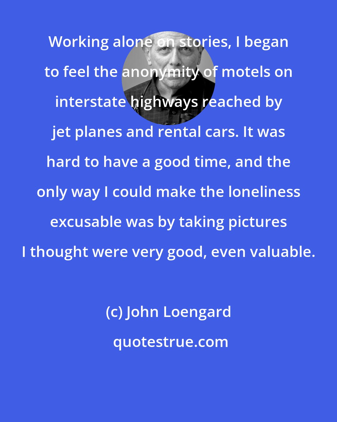 John Loengard: Working alone on stories, I began to feel the anonymity of motels on interstate highways reached by jet planes and rental cars. It was hard to have a good time, and the only way I could make the loneliness excusable was by taking pictures I thought were very good, even valuable.