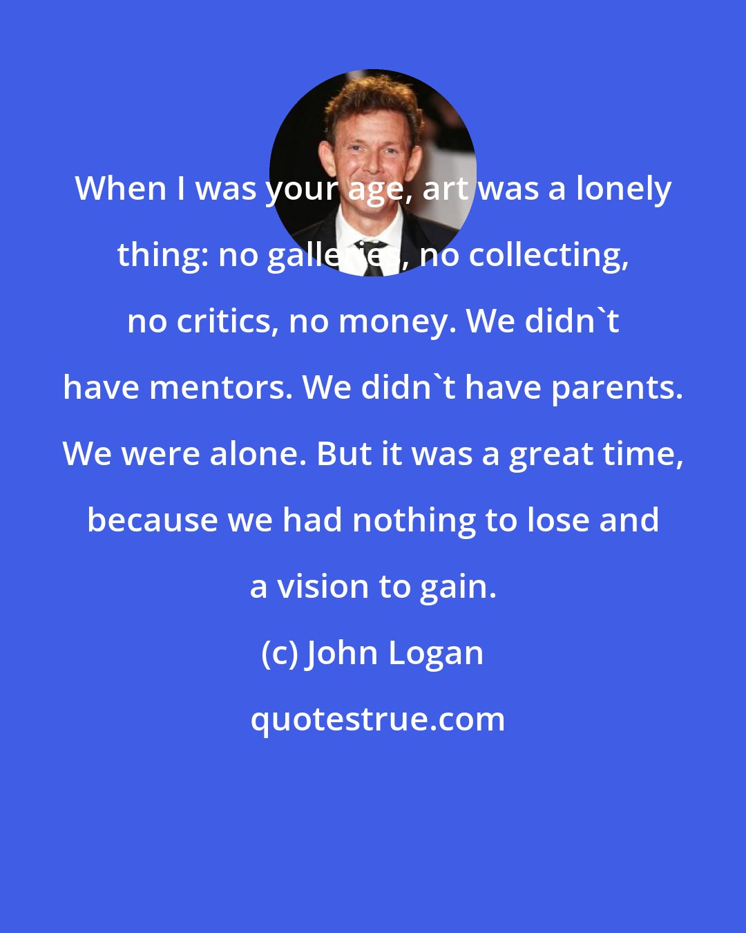 John Logan: When I was your age, art was a lonely thing: no galleries, no collecting, no critics, no money. We didn't have mentors. We didn't have parents. We were alone. But it was a great time, because we had nothing to lose and a vision to gain.