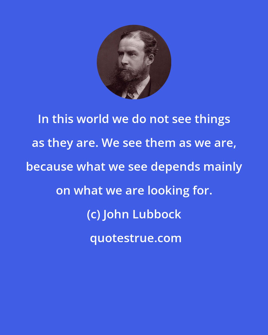 John Lubbock: In this world we do not see things as they are. We see them as we are, because what we see depends mainly on what we are looking for.