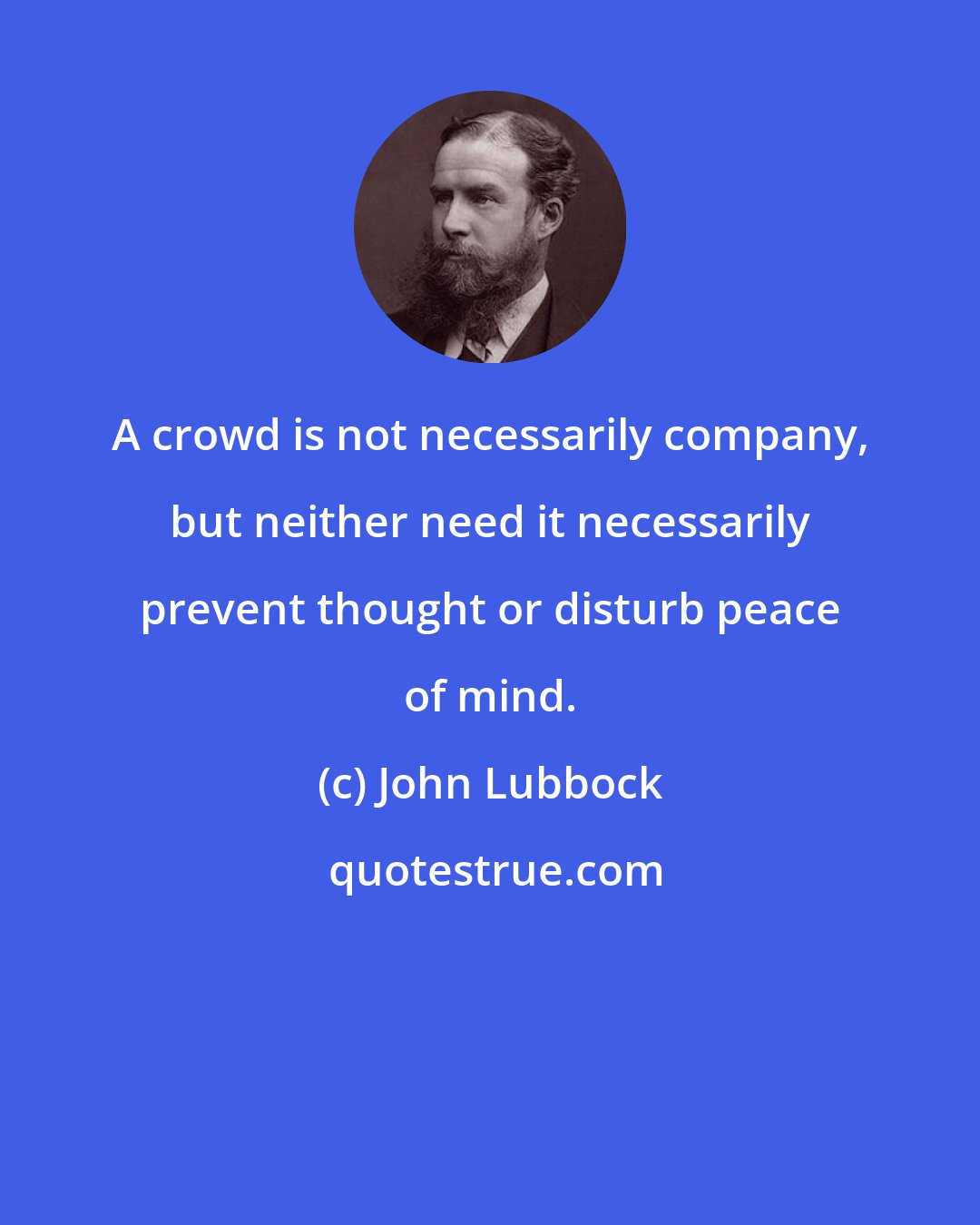 John Lubbock: A crowd is not necessarily company, but neither need it necessarily prevent thought or disturb peace of mind.