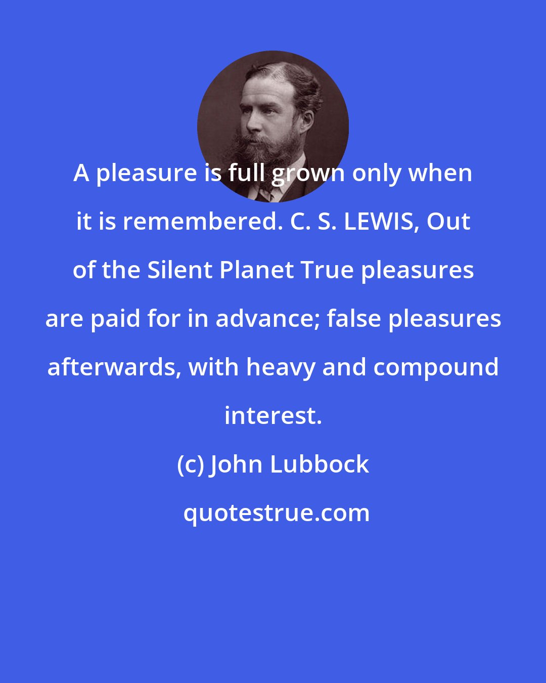 John Lubbock: A pleasure is full grown only when it is remembered. C. S. LEWIS, Out of the Silent Planet True pleasures are paid for in advance; false pleasures afterwards, with heavy and compound interest.