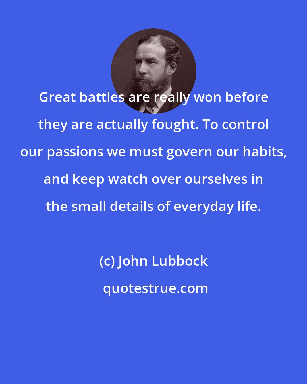 John Lubbock: Great battles are really won before they are actually fought. To control our passions we must govern our habits, and keep watch over ourselves in the small details of everyday life.