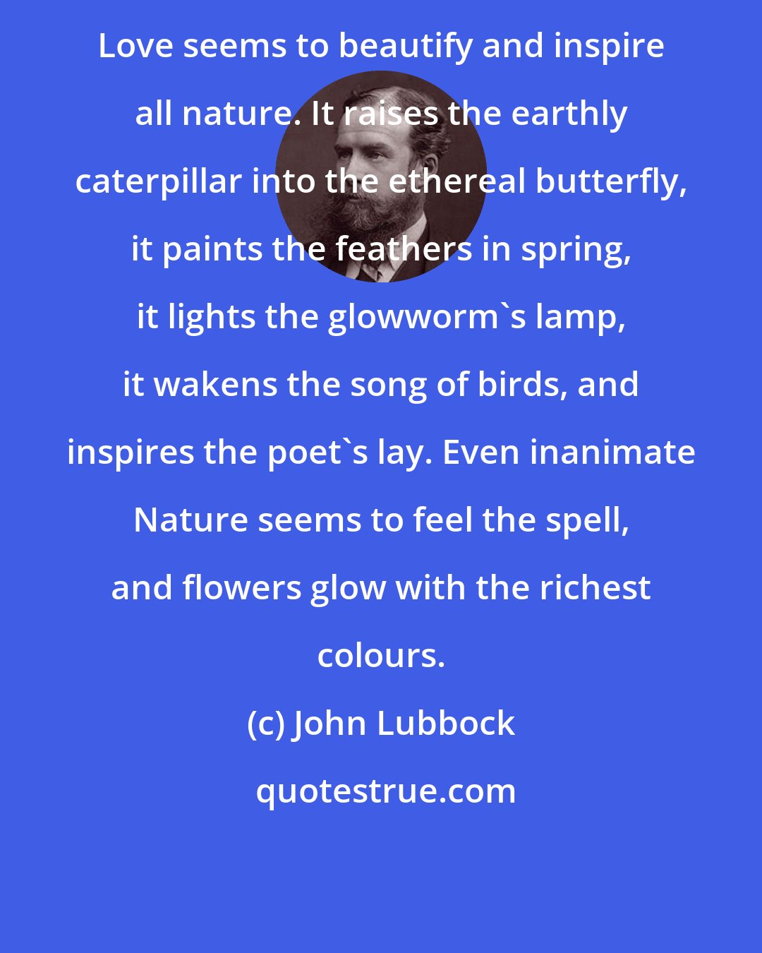 John Lubbock: Love seems to beautify and inspire all nature. It raises the earthly caterpillar into the ethereal butterfly, it paints the feathers in spring, it lights the glowworm's lamp, it wakens the song of birds, and inspires the poet's lay. Even inanimate Nature seems to feel the spell, and flowers glow with the richest colours.