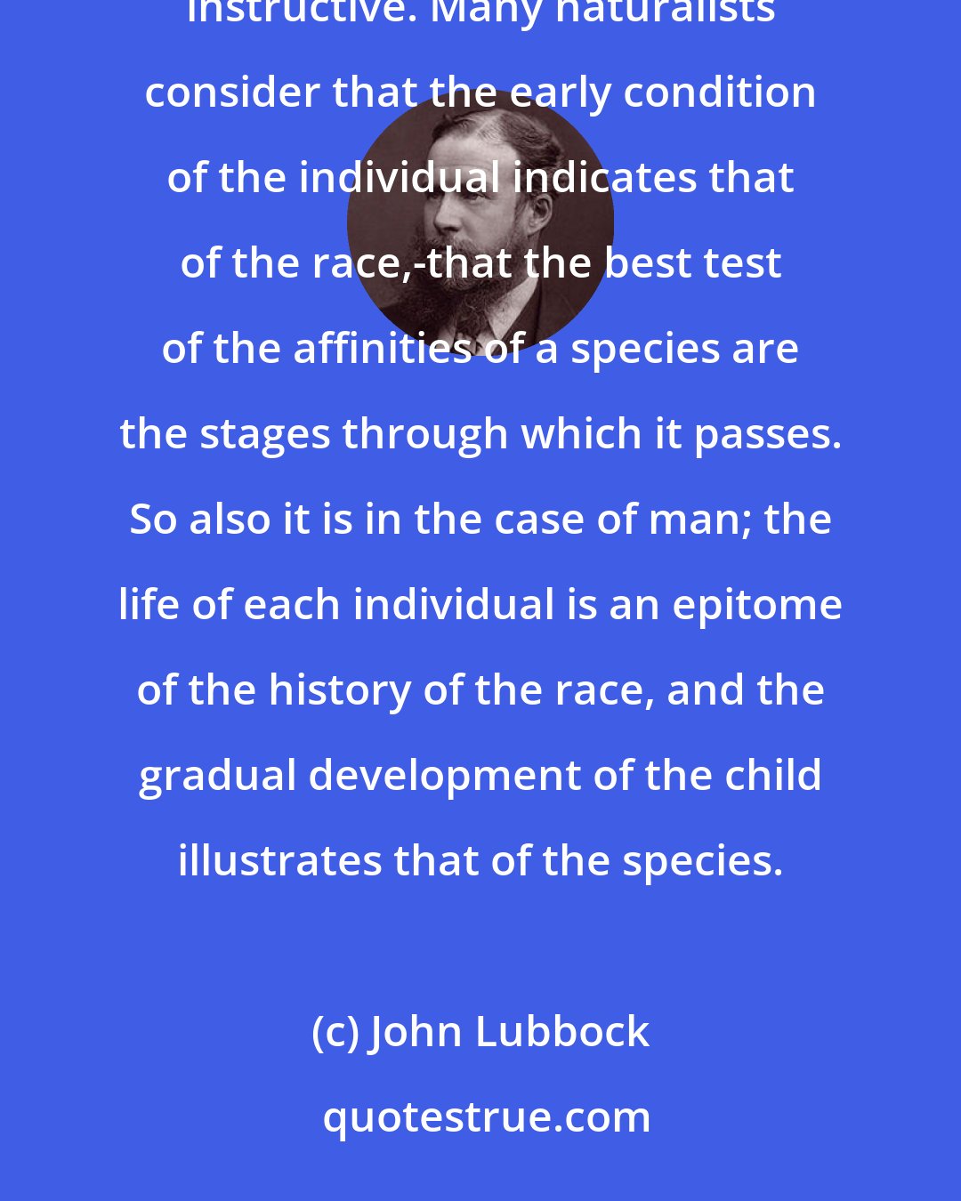 John Lubbock: Savages have often been likened to children, and the comparison is not only correct but also highly instructive. Many naturalists consider that the early condition of the individual indicates that of the race,-that the best test of the affinities of a species are the stages through which it passes. So also it is in the case of man; the life of each individual is an epitome of the history of the race, and the gradual development of the child illustrates that of the species.