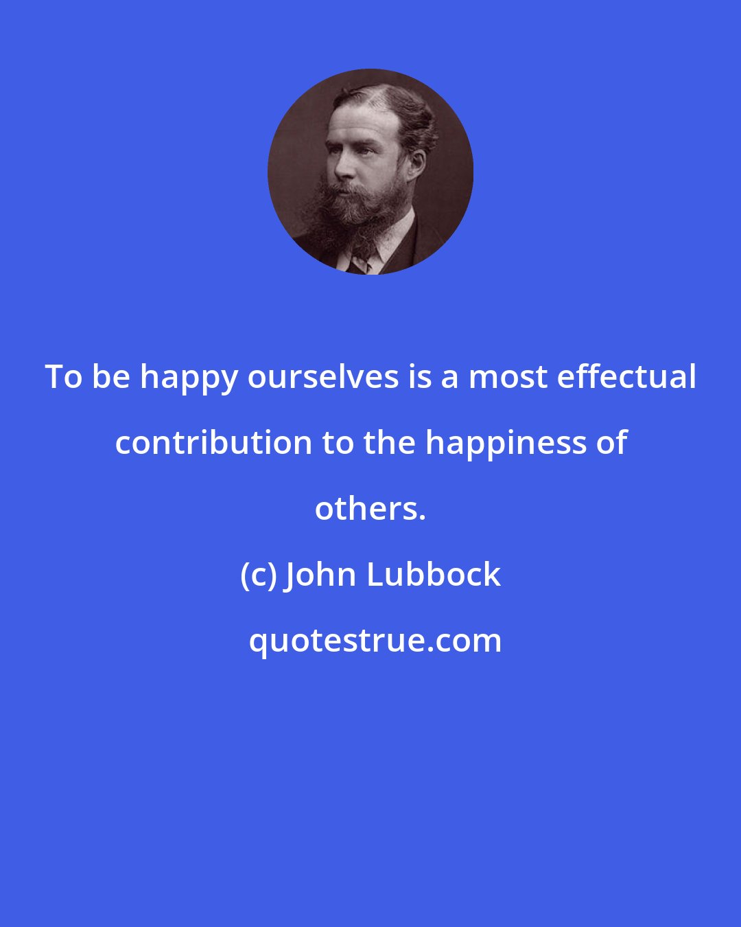 John Lubbock: To be happy ourselves is a most effectual contribution to the happiness of others.