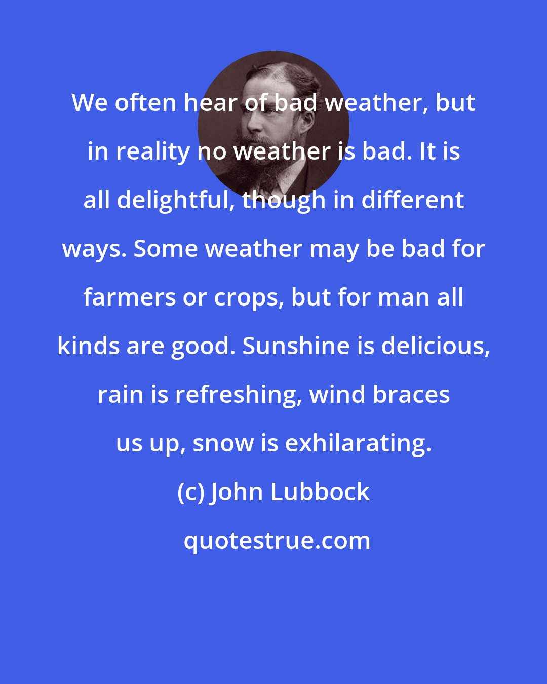 John Lubbock: We often hear of bad weather, but in reality no weather is bad. It is all delightful, though in different ways. Some weather may be bad for farmers or crops, but for man all kinds are good. Sunshine is delicious, rain is refreshing, wind braces us up, snow is exhilarating.