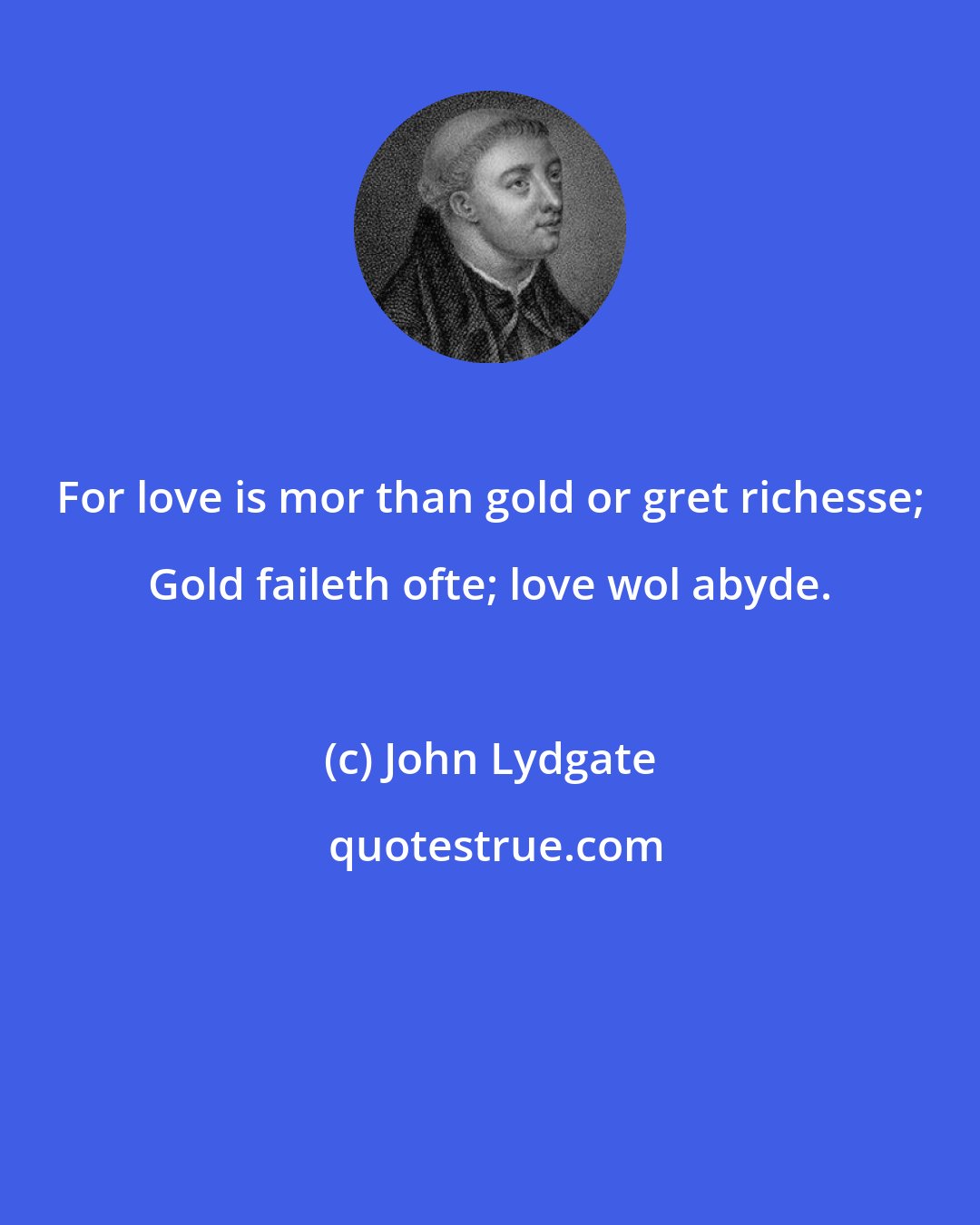 John Lydgate: For love is mor than gold or gret richesse; Gold faileth ofte; love wol abyde.