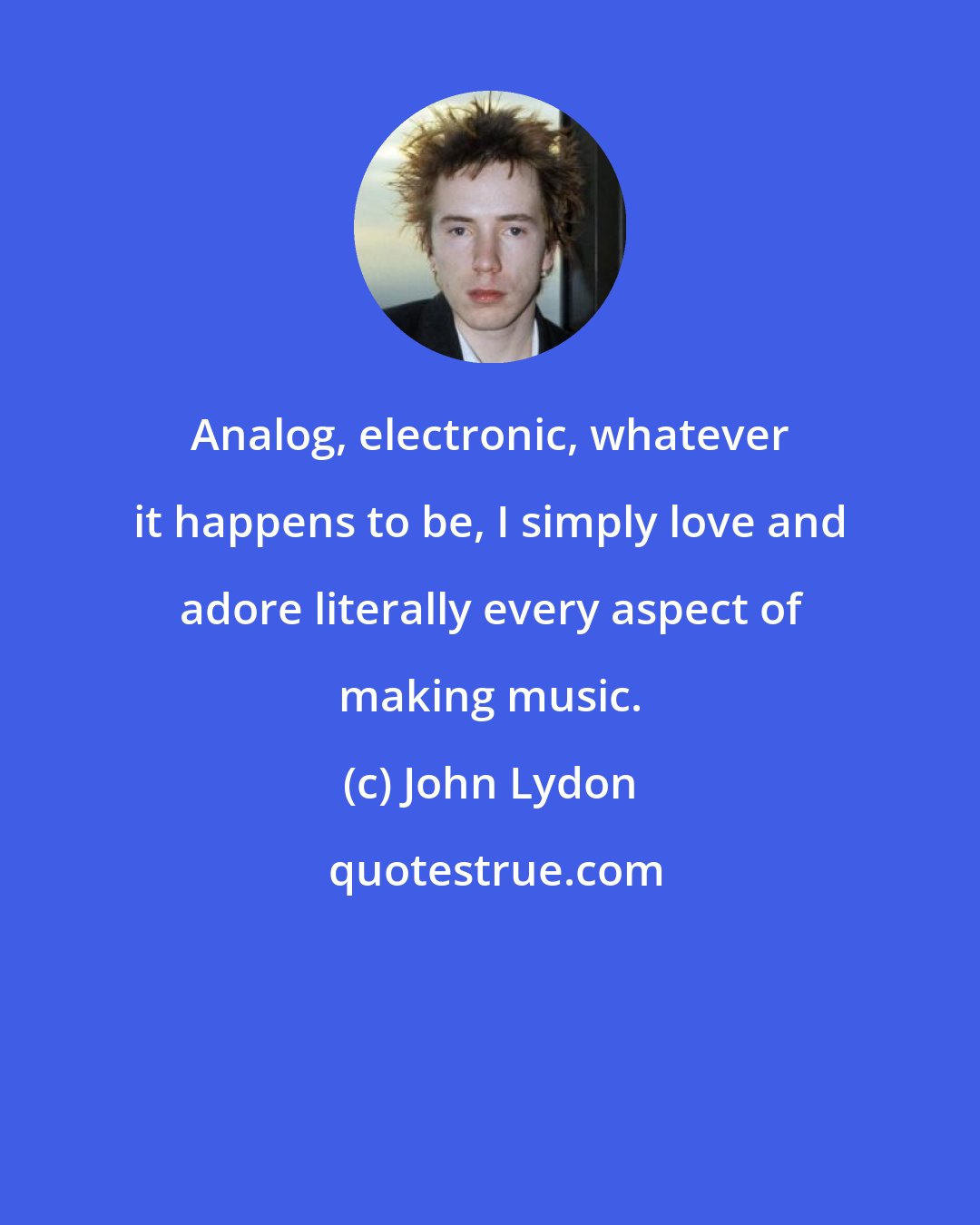 John Lydon: Analog, electronic, whatever it happens to be, I simply love and adore literally every aspect of making music.