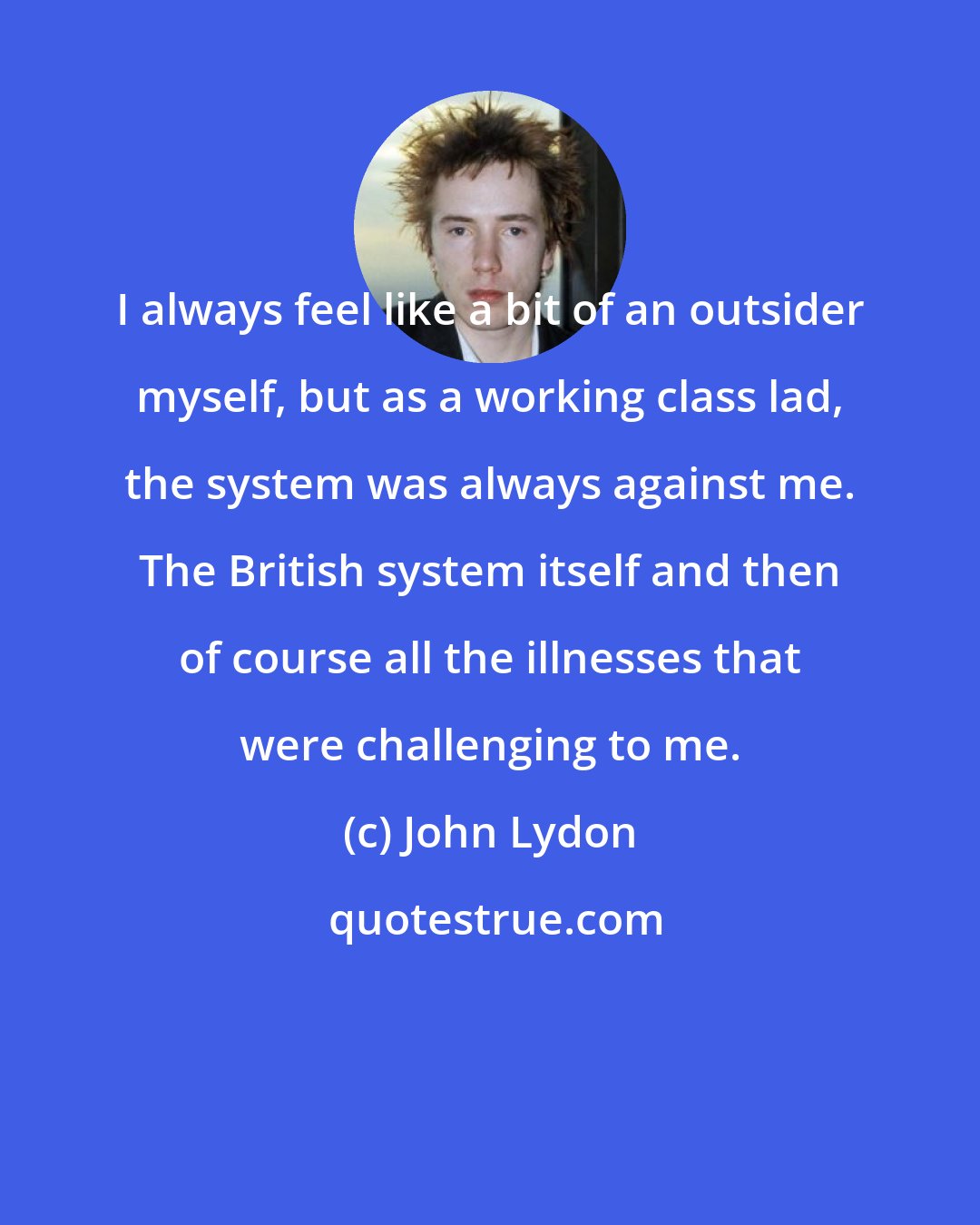 John Lydon: I always feel like a bit of an outsider myself, but as a working class lad, the system was always against me. The British system itself and then of course all the illnesses that were challenging to me.