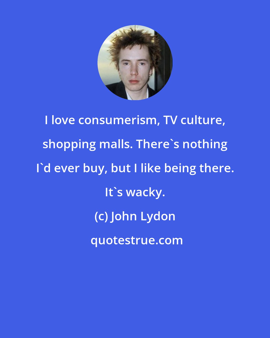 John Lydon: I love consumerism, TV culture, shopping malls. There's nothing I'd ever buy, but I like being there. It's wacky.