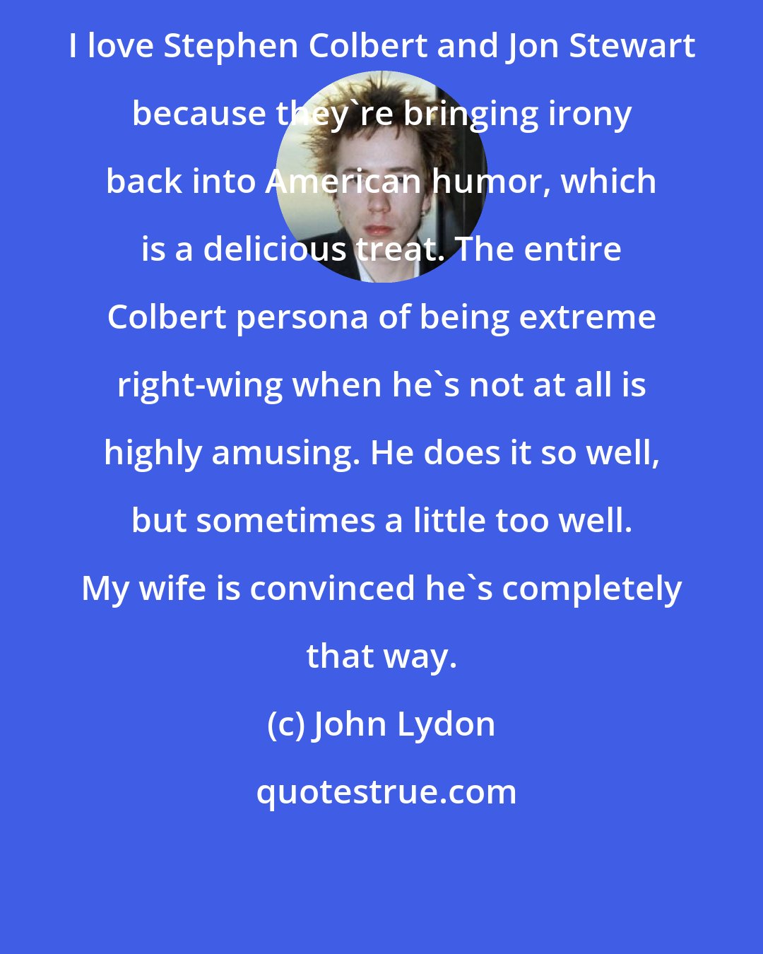 John Lydon: I love Stephen Colbert and Jon Stewart because they're bringing irony back into American humor, which is a delicious treat. The entire Colbert persona of being extreme right-wing when he's not at all is highly amusing. He does it so well, but sometimes a little too well. My wife is convinced he's completely that way.