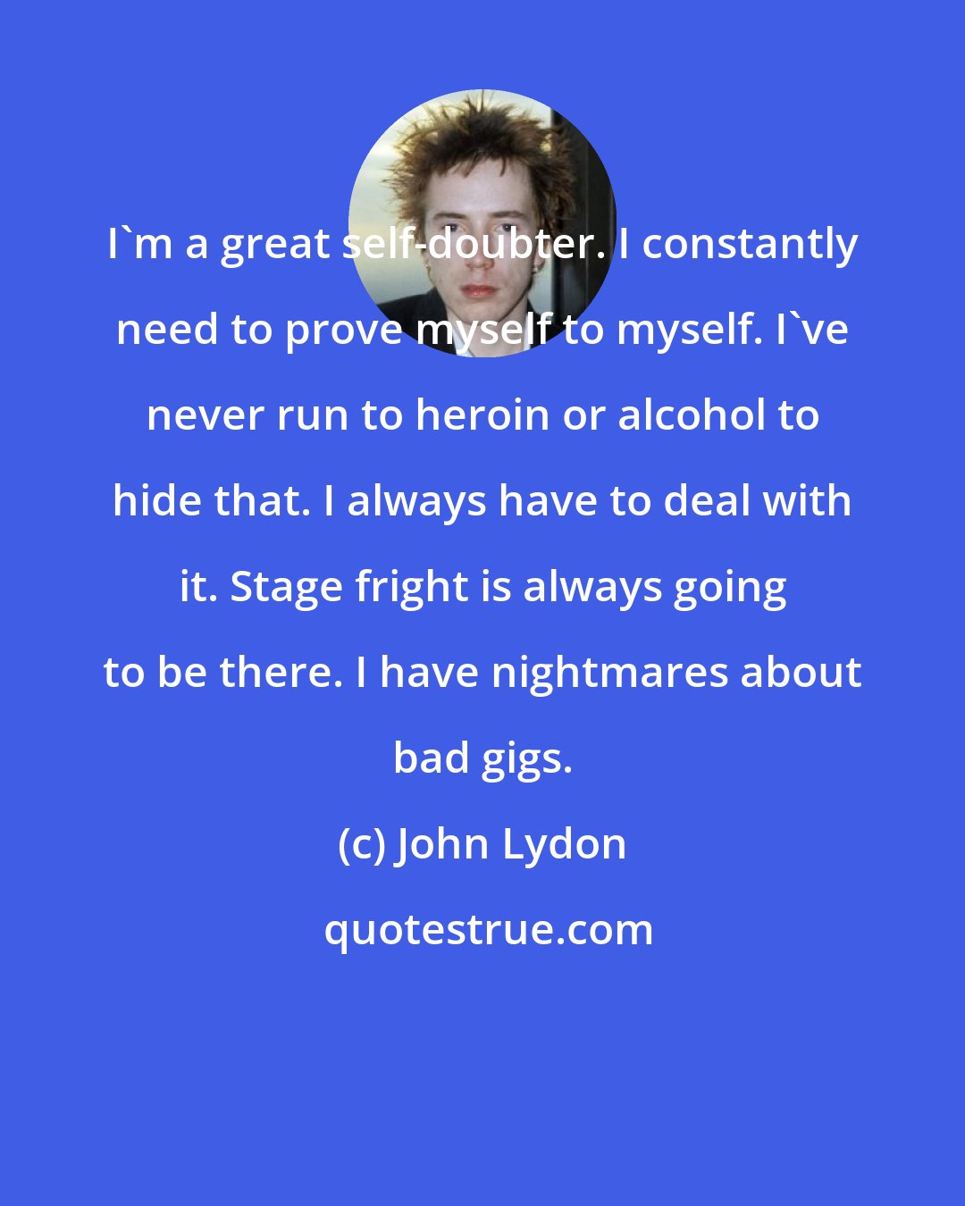 John Lydon: I'm a great self-doubter. I constantly need to prove myself to myself. I've never run to heroin or alcohol to hide that. I always have to deal with it. Stage fright is always going to be there. I have nightmares about bad gigs.