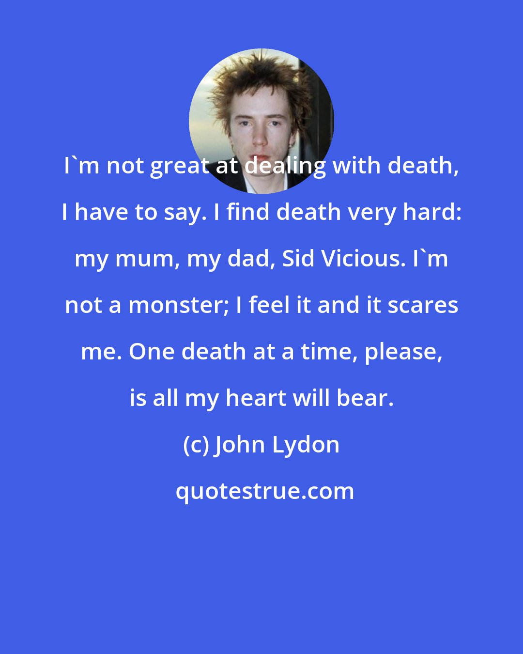 John Lydon: I'm not great at dealing with death, I have to say. I find death very hard: my mum, my dad, Sid Vicious. I'm not a monster; I feel it and it scares me. One death at a time, please, is all my heart will bear.