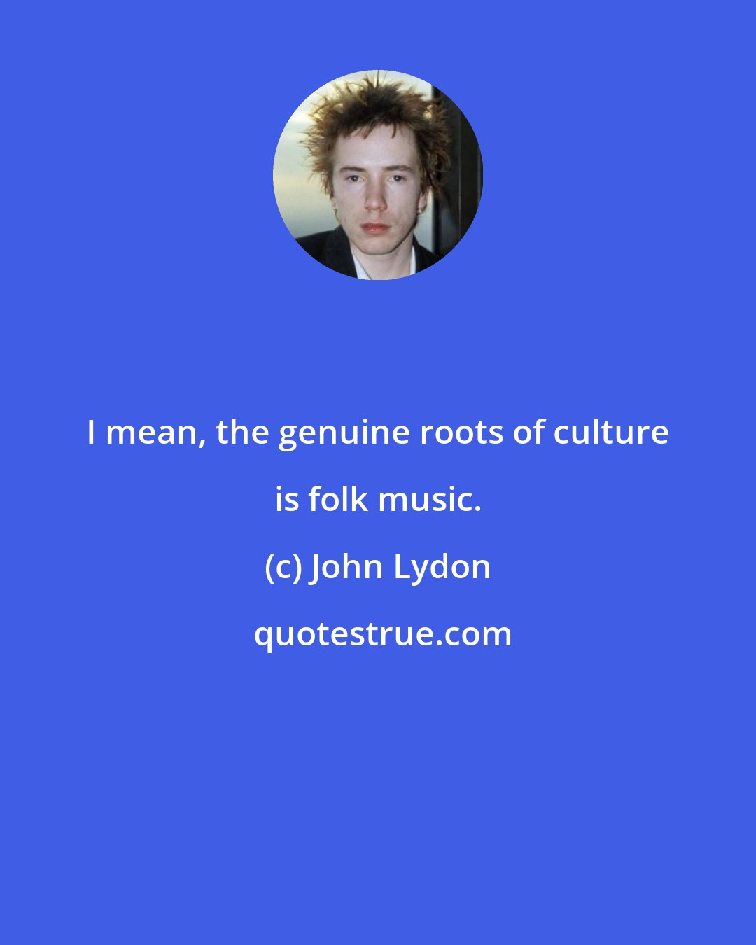 John Lydon: I mean, the genuine roots of culture is folk music.