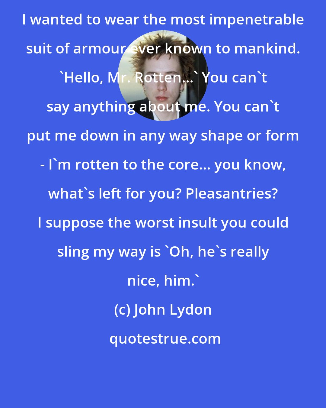 John Lydon: I wanted to wear the most impenetrable suit of armour ever known to mankind. 'Hello, Mr. Rotten...' You can't say anything about me. You can't put me down in any way shape or form - I'm rotten to the core... you know, what's left for you? Pleasantries? I suppose the worst insult you could sling my way is 'Oh, he's really nice, him.'