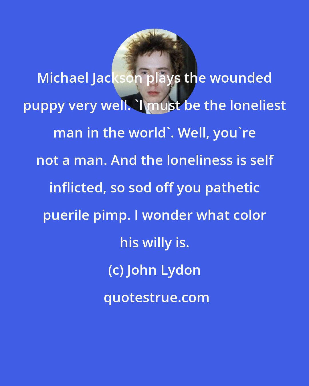 John Lydon: Michael Jackson plays the wounded puppy very well. 'I must be the loneliest man in the world'. Well, you're not a man. And the loneliness is self inflicted, so sod off you pathetic puerile pimp. I wonder what color his willy is.