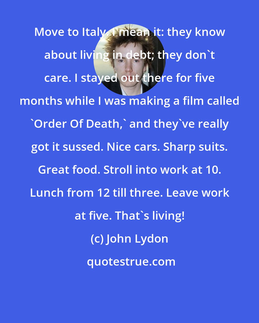 John Lydon: Move to Italy. I mean it: they know about living in debt; they don't care. I stayed out there for five months while I was making a film called 'Order Of Death,' and they've really got it sussed. Nice cars. Sharp suits. Great food. Stroll into work at 10. Lunch from 12 till three. Leave work at five. That's living!