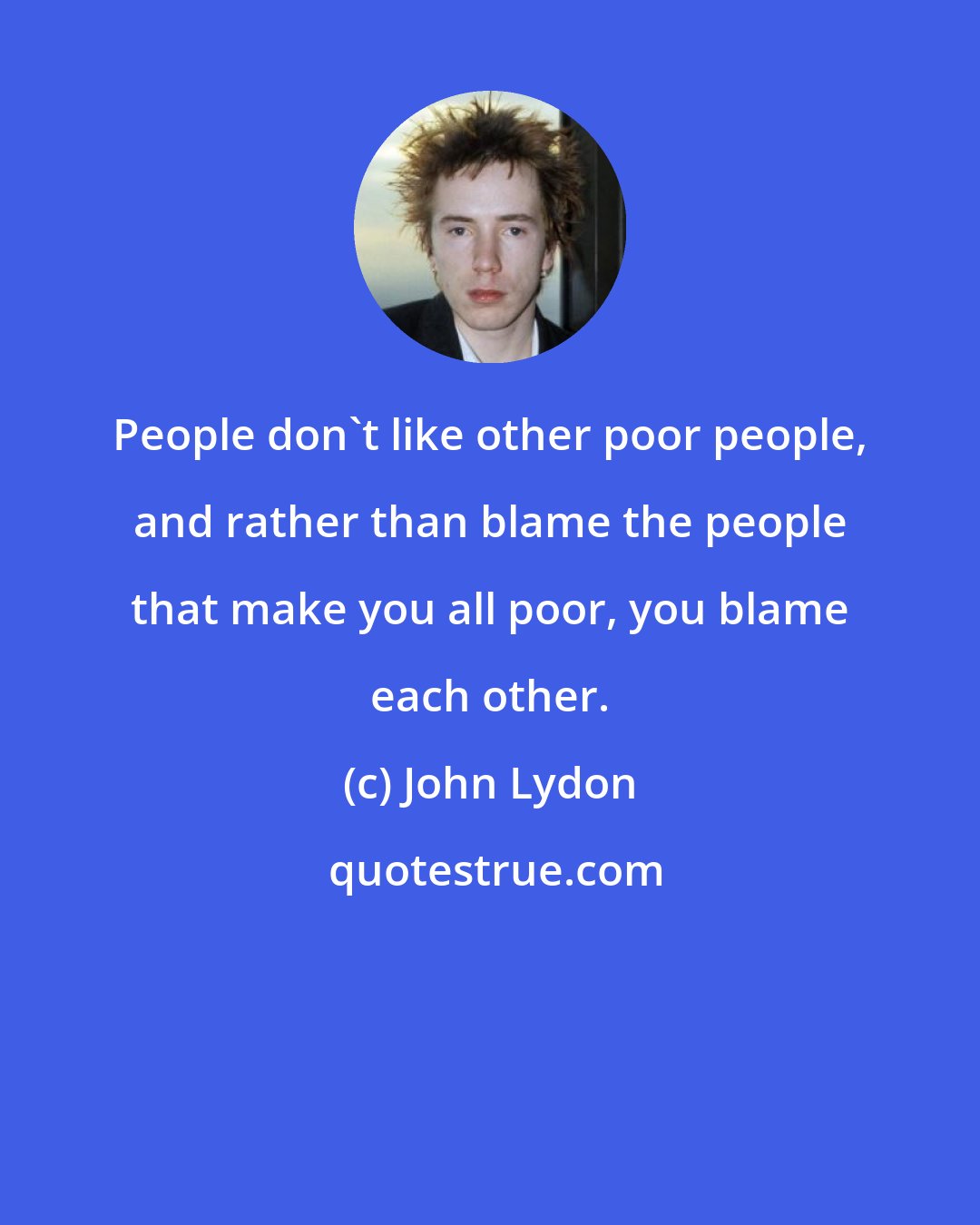 John Lydon: People don't like other poor people, and rather than blame the people that make you all poor, you blame each other.