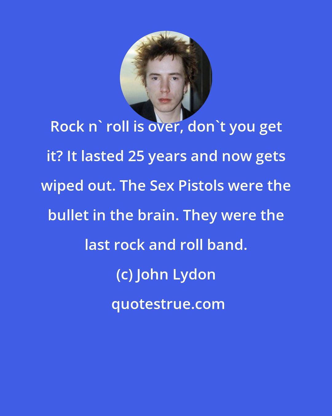 John Lydon: Rock n' roll is over, don't you get it? It lasted 25 years and now gets wiped out. The Sex Pistols were the bullet in the brain. They were the last rock and roll band.