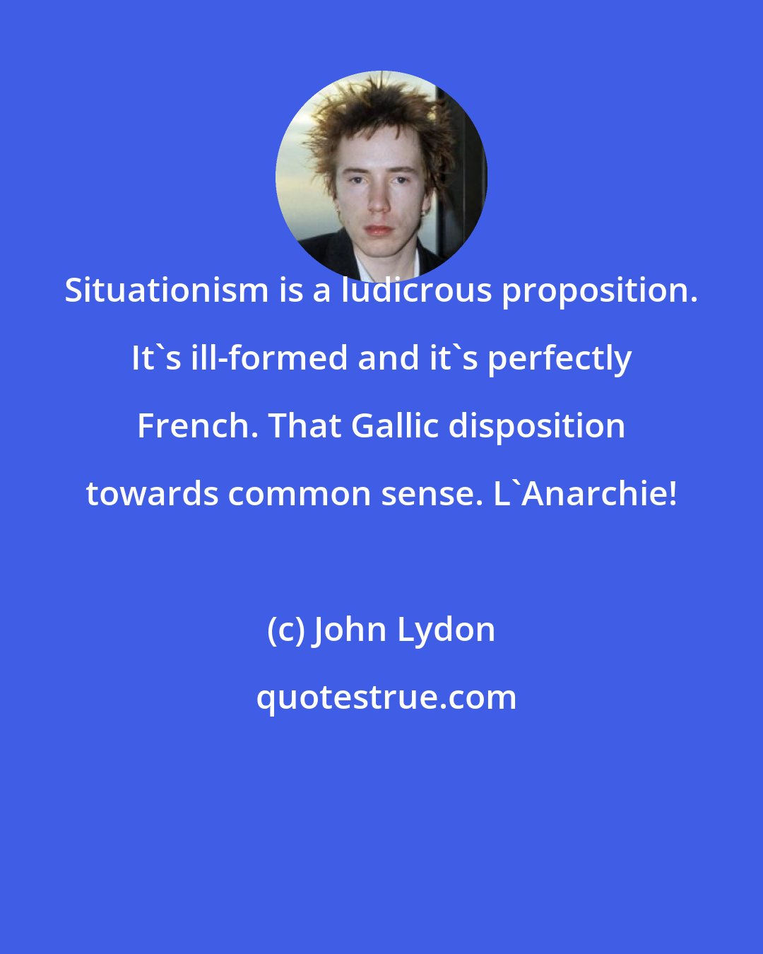 John Lydon: Situationism is a ludicrous proposition. It's ill-formed and it's perfectly French. That Gallic disposition towards common sense. L'Anarchie!