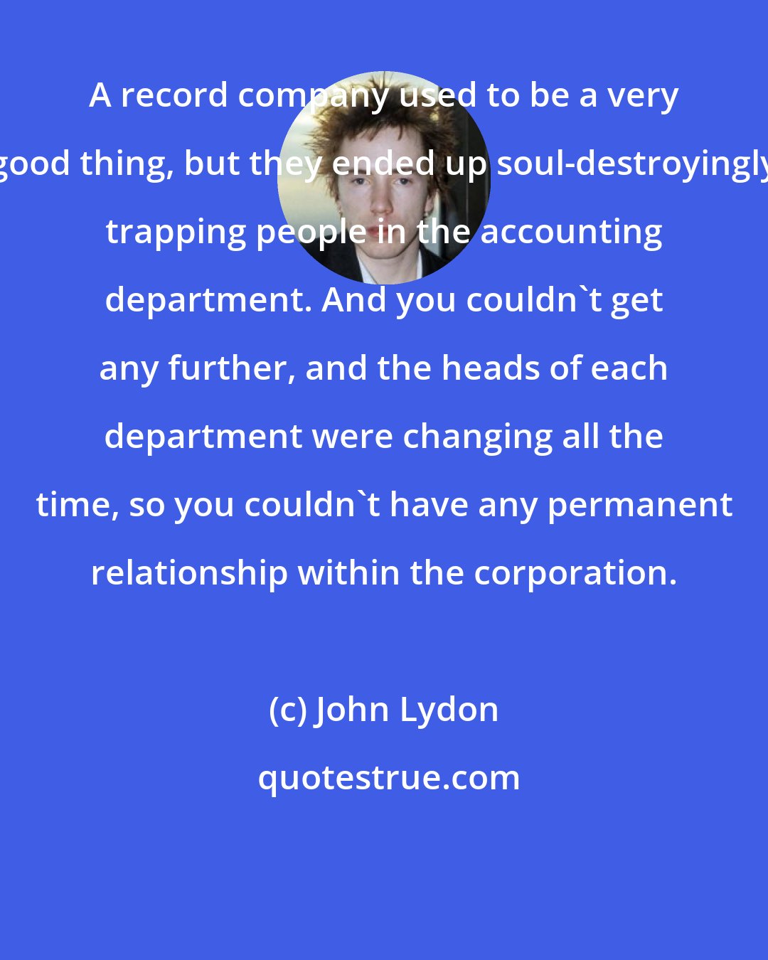 John Lydon: A record company used to be a very good thing, but they ended up soul-destroyingly trapping people in the accounting department. And you couldn't get any further, and the heads of each department were changing all the time, so you couldn't have any permanent relationship within the corporation.