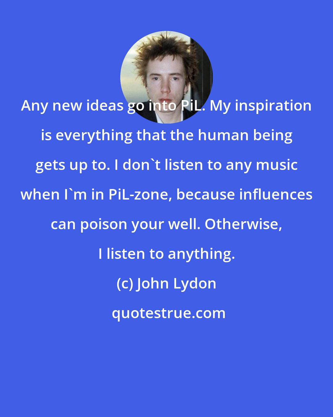 John Lydon: Any new ideas go into PiL. My inspiration is everything that the human being gets up to. I don't listen to any music when I'm in PiL-zone, because influences can poison your well. Otherwise, I listen to anything.