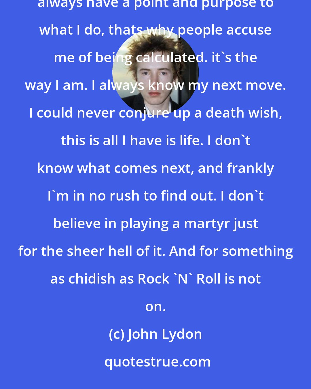 John Lydon: Destroy everything. That's all well and fine, but you got to offer something in it's place. Since I always have a point and purpose to what I do, thats why people accuse me of being calculated. it's the way I am. I always know my next move. I could never conjure up a death wish, this is all I have is life. I don't know what comes next, and frankly I'm in no rush to find out. I don't believe in playing a martyr just for the sheer hell of it. And for something as chidish as Rock 'N' Roll is not on.