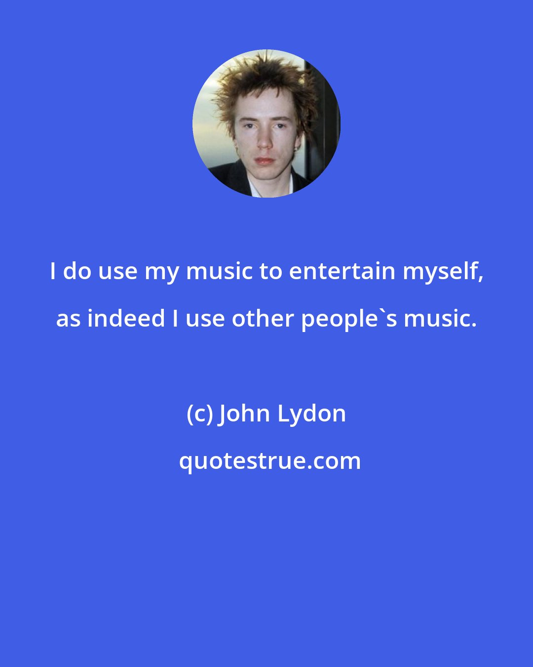 John Lydon: I do use my music to entertain myself, as indeed I use other people's music.