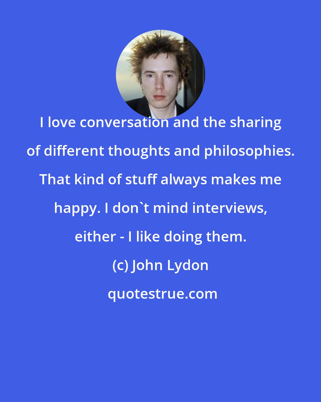 John Lydon: I love conversation and the sharing of different thoughts and philosophies. That kind of stuff always makes me happy. I don't mind interviews, either - I like doing them.