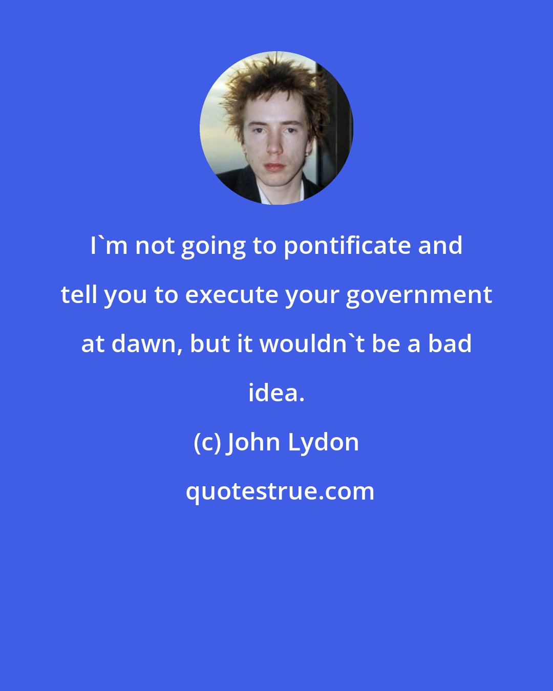 John Lydon: I'm not going to pontificate and tell you to execute your government at dawn, but it wouldn't be a bad idea.