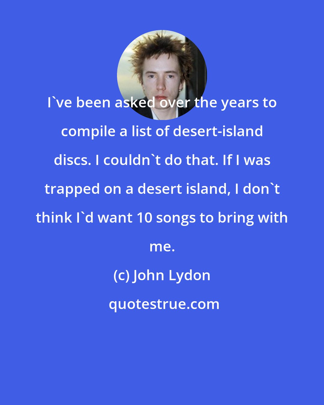 John Lydon: I've been asked over the years to compile a list of desert-island discs. I couldn't do that. If I was trapped on a desert island, I don't think I'd want 10 songs to bring with me.