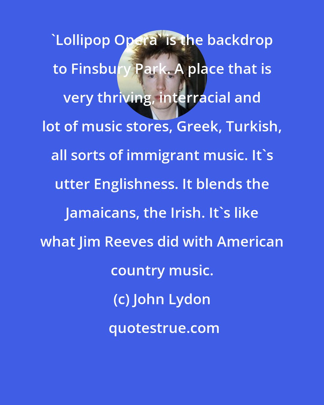 John Lydon: 'Lollipop Opera' is the backdrop to Finsbury Park. A place that is very thriving, interracial and lot of music stores, Greek, Turkish, all sorts of immigrant music. It's utter Englishness. It blends the Jamaicans, the Irish. It's like what Jim Reeves did with American country music.