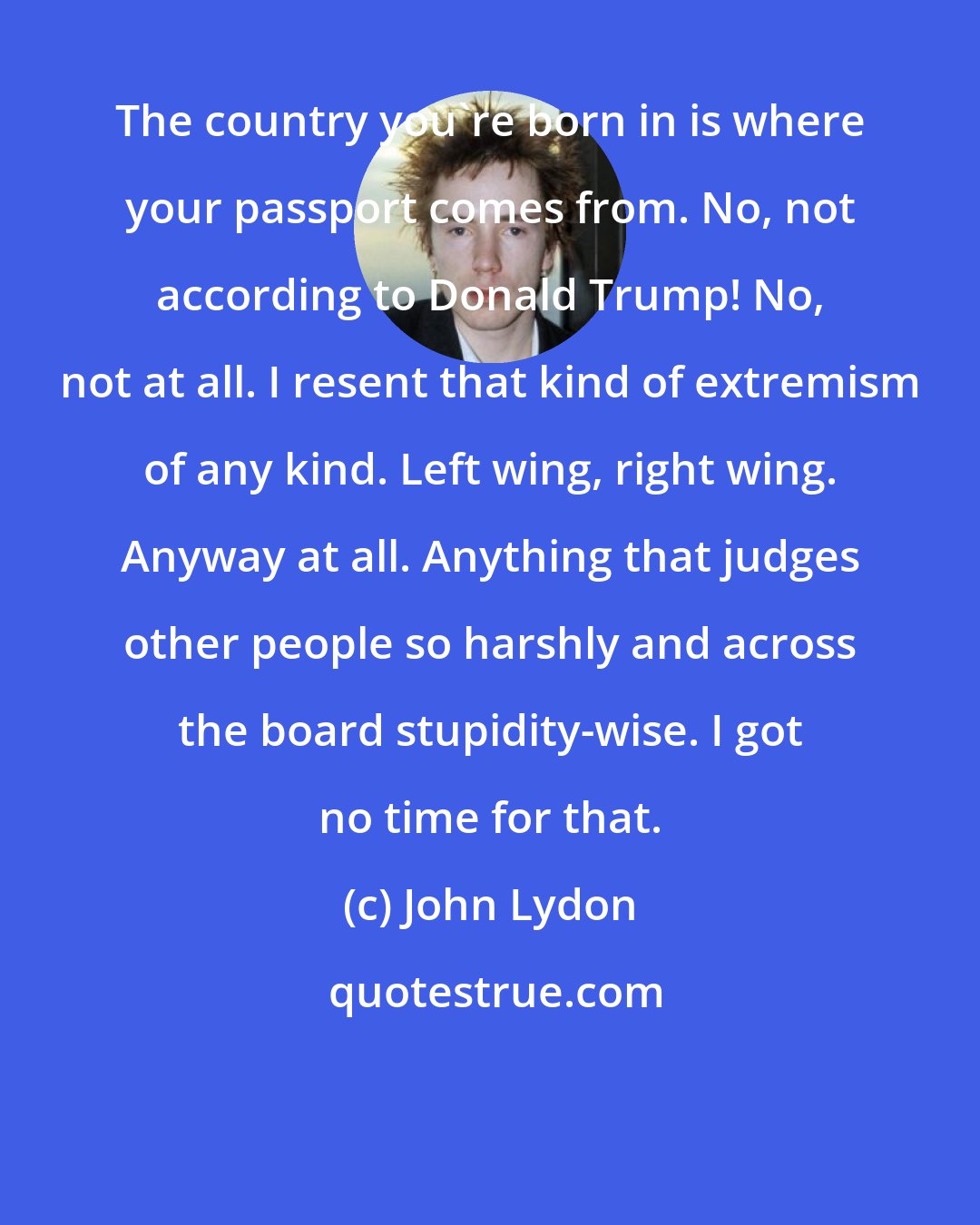 John Lydon: The country you're born in is where your passport comes from. No, not according to Donald Trump! No, not at all. I resent that kind of extremism of any kind. Left wing, right wing. Anyway at all. Anything that judges other people so harshly and across the board stupidity-wise. I got no time for that.