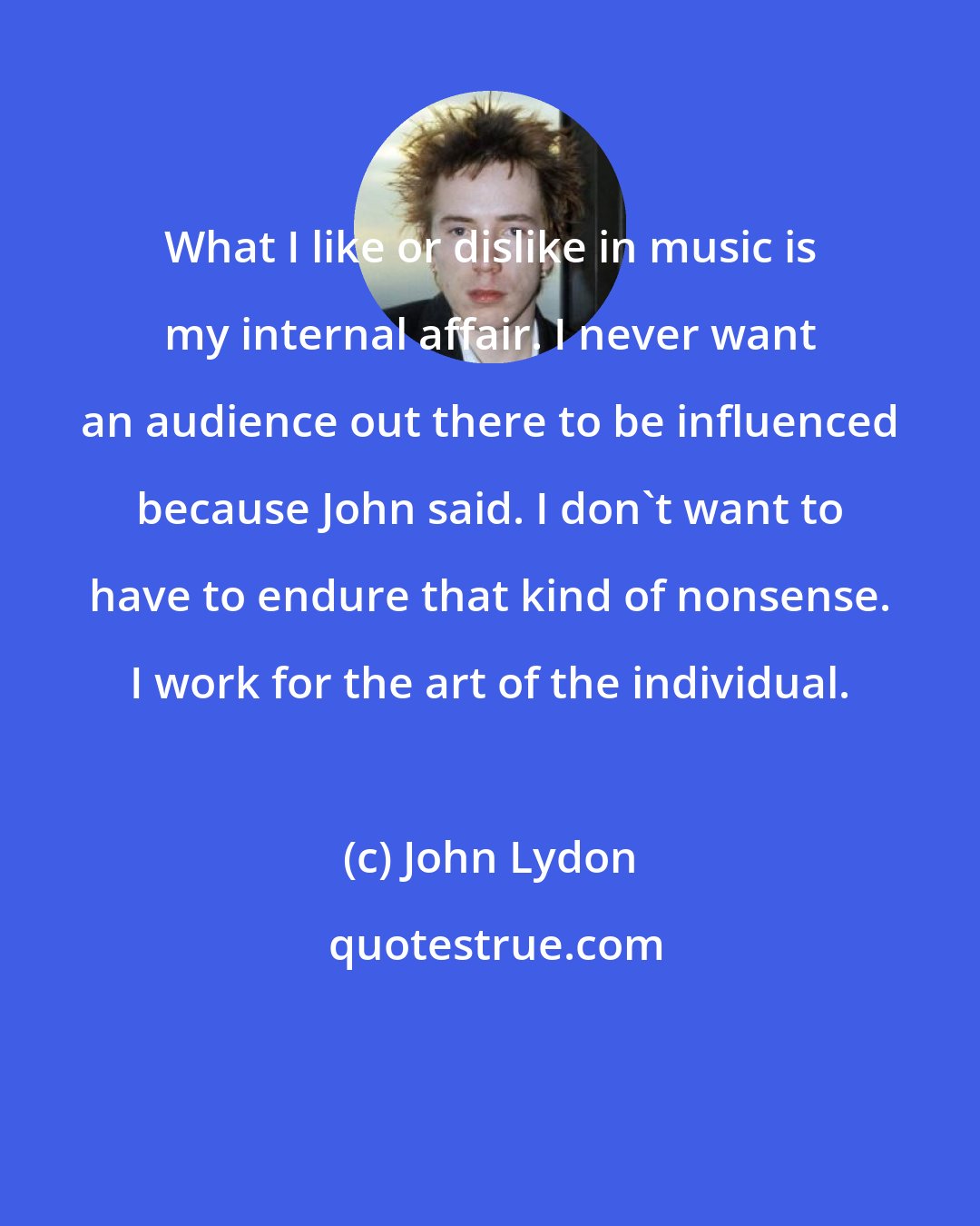 John Lydon: What I like or dislike in music is my internal affair. I never want an audience out there to be influenced because John said. I don't want to have to endure that kind of nonsense. I work for the art of the individual.