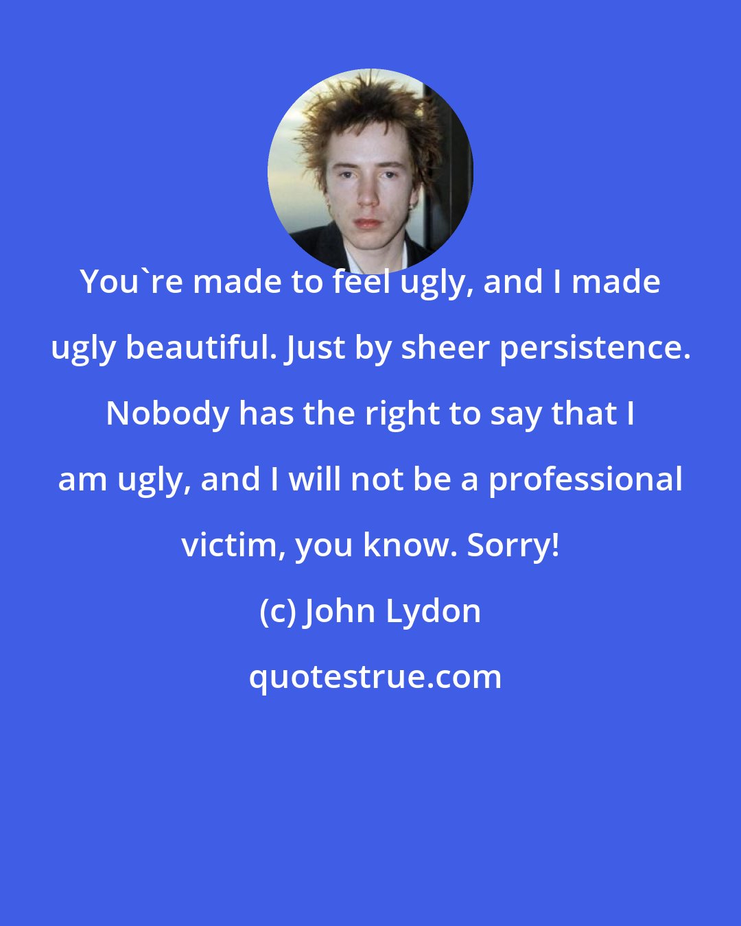 John Lydon: You're made to feel ugly, and I made ugly beautiful. Just by sheer persistence. Nobody has the right to say that I am ugly, and I will not be a professional victim, you know. Sorry!