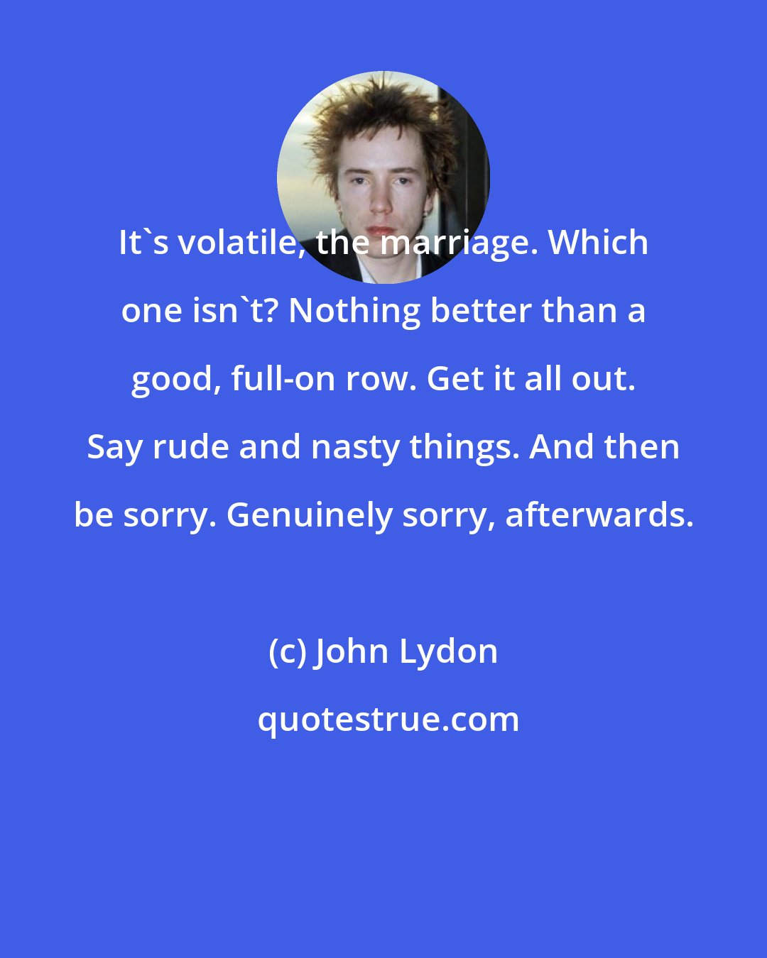 John Lydon: It's volatile, the marriage. Which one isn't? Nothing better than a good, full-on row. Get it all out. Say rude and nasty things. And then be sorry. Genuinely sorry, afterwards.