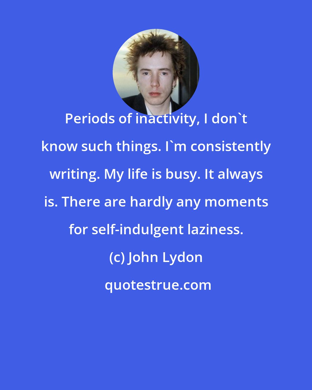 John Lydon: Periods of inactivity, I don't know such things. I'm consistently writing. My life is busy. It always is. There are hardly any moments for self-indulgent laziness.