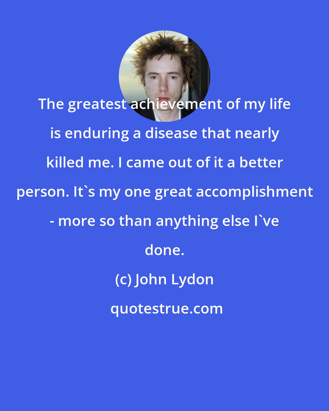 John Lydon: The greatest achievement of my life is enduring a disease that nearly killed me. I came out of it a better person. It's my one great accomplishment - more so than anything else I've done.