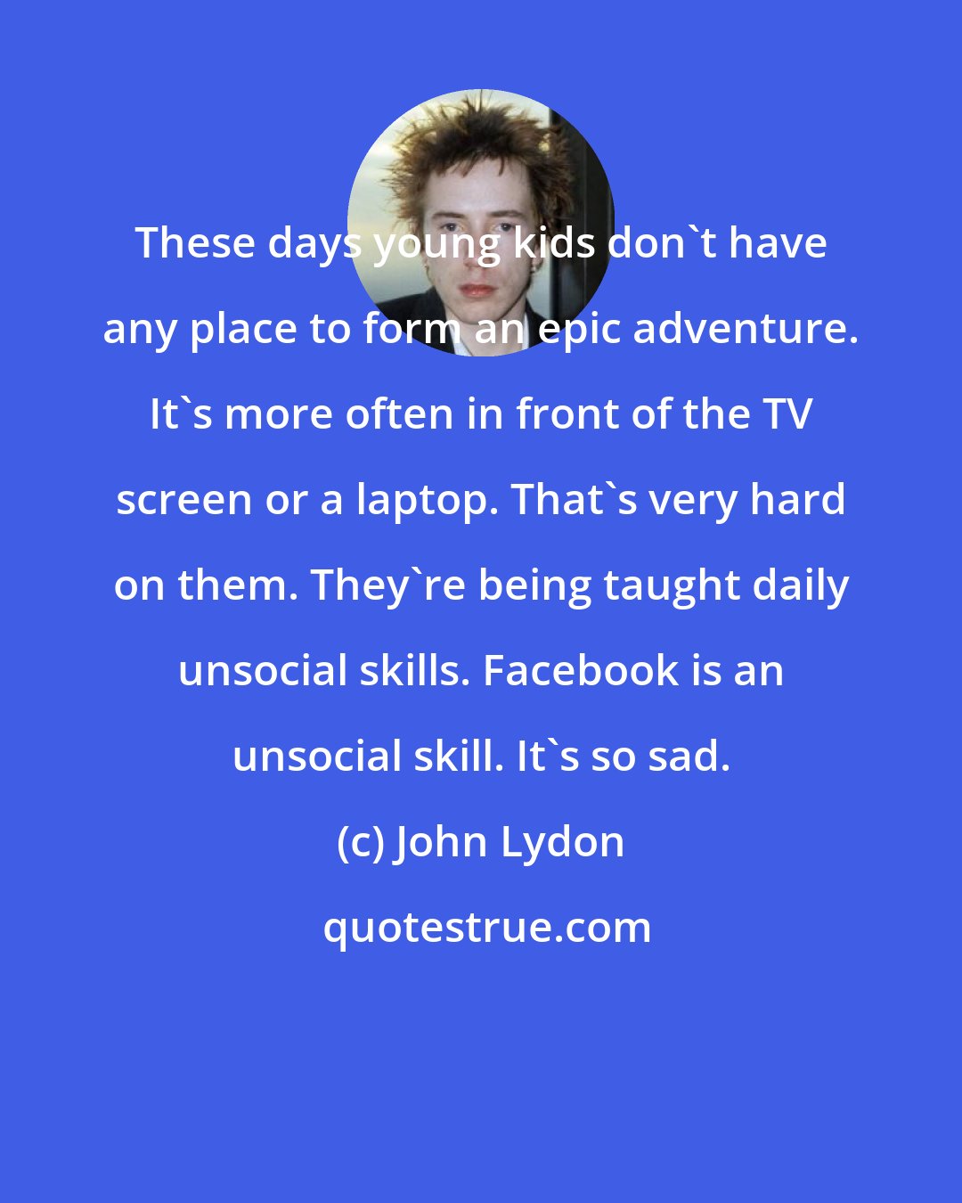 John Lydon: These days young kids don't have any place to form an epic adventure. It's more often in front of the TV screen or a laptop. That's very hard on them. They're being taught daily unsocial skills. Facebook is an unsocial skill. It's so sad.