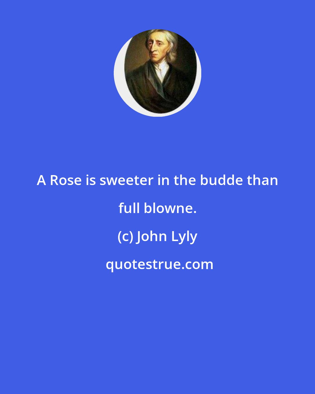 John Lyly: A Rose is sweeter in the budde than full blowne.