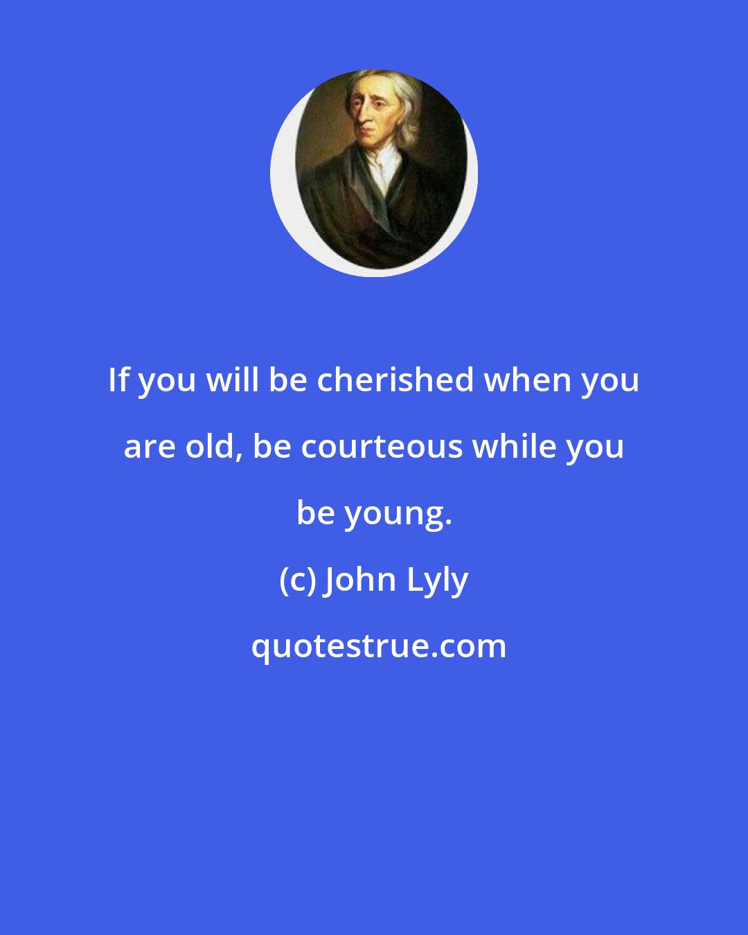 John Lyly: If you will be cherished when you are old, be courteous while you be young.